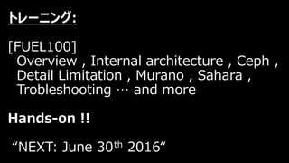 トレーニング:
[FUEL100]
Overview , Internal architecture , Ceph ,
Detail Limitation , Murano , Sahara ,
Trobleshooting … and more
Hands-on !!
“NEXT: June 30th 2016“
 