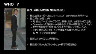 嘉門 延親(KAMON Nobuchika)
・ 株式会社エーピーコミュニケーションズ ＠Mirantis専門チーム
・ 独立系SIer歴 1x年
－対 官公庁～エンタープライズ、SMB、ISP、WEBサービス会社
－Openstackを含むLinuxを中心としたサーバ関連ソリューション
－AWSや国内クラウドを中心にしたクラウドインテグレーション
－ISPに対するバックボーンNW構築や各種コンサルティング
＆ サービス企画提案など
・ 最近はキックボクシングが趣味。
・ 複数回のGoogleストリートビュー被写体経験あり。
WHO ？
 