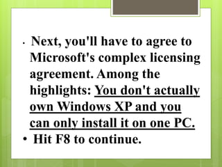 • Next, you'll have to agree to
Microsoft's complex licensing
agreement. Among the
highlights: You don't actually
own Windows XP and you
can only install it on one PC.
• Hit F8 to continue.
 