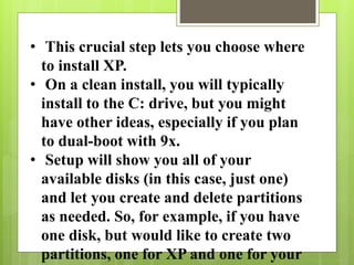 • This crucial step lets you choose where
to install XP.
• On a clean install, you will typically
install to the C: drive, but you might
have other ideas, especially if you plan
to dual-boot with 9x.
• Setup will show you all of your
available disks (in this case, just one)
and let you create and delete partitions
as needed. So, for example, if you have
one disk, but would like to create two
partitions, one for XP and one for your
 