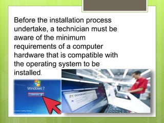 Before the installation process
undertake, a technician must be
aware of the minimum
requirements of a computer
hardware that is compatible with
the operating system to be
installed.
 