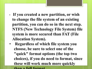 • If you created a new partition, or wish
to change the file system of an existing
partition, you can do so in the next step.
NTFS (New Technology File System) file
system is more secured than FAT (File
Allocation System).
• Regardless of which file system you
choose, be sure to select one of the
"quick" format options (the top two
choices), if you do need to format, since
these will work much more quickly
 