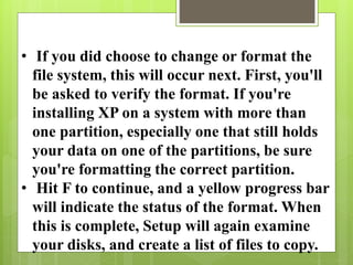 • If you did choose to change or format the
file system, this will occur next. First, you'll
be asked to verify the format. If you're
installing XP on a system with more than
one partition, especially one that still holds
your data on one of the partitions, be sure
you're formatting the correct partition.
• Hit F to continue, and a yellow progress bar
will indicate the status of the format. When
this is complete, Setup will again examine
your disks, and create a list of files to copy.
 