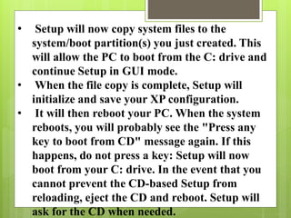 • Setup will now copy system files to the
system/boot partition(s) you just created. This
will allow the PC to boot from the C: drive and
continue Setup in GUI mode.
• When the file copy is complete, Setup will
initialize and save your XP configuration.
• It will then reboot your PC. When the system
reboots, you will probably see the "Press any
key to boot from CD" message again. If this
happens, do not press a key: Setup will now
boot from your C: drive. In the event that you
cannot prevent the CD-based Setup from
reloading, eject the CD and reboot. Setup will
ask for the CD when needed.
 