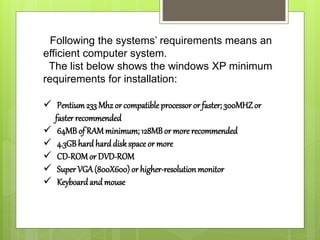 Following the systems’ requirements means an
efficient computer system.
The list below shows the windows XP minimum
requirements for installation:
 Pentium233 Mhz or compatible processor or faster; 300MHZor
faster recommended
 64MB of RAMminimum; 128MBor more recommended
 4.3GBhard harddisk space or more
 CD-ROMor DVD-ROM
 Super VGA(800X600) or higher-resolution monitor
 Keyboard and mouse
 