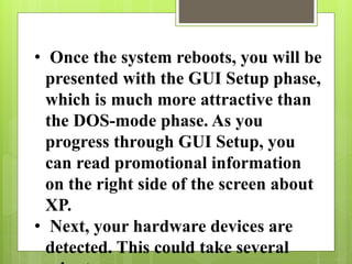 • Once the system reboots, you will be
presented with the GUI Setup phase,
which is much more attractive than
the DOS-mode phase. As you
progress through GUI Setup, you
can read promotional information
on the right side of the screen about
XP.
• Next, your hardware devices are
detected. This could take several
 