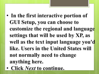• In the first interactive portion of
GUI Setup, you can choose to
customize the regional and language
settings that will be used by XP, as
well as the text input language you'd
like. Users in the United States will
not normally need to change
anything here.
• Click Next to continue.
 