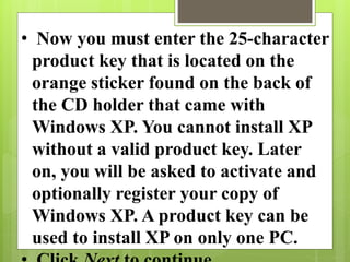 • Now you must enter the 25-character
product key that is located on the
orange sticker found on the back of
the CD holder that came with
Windows XP. You cannot install XP
without a valid product key. Later
on, you will be asked to activate and
optionally register your copy of
Windows XP. A product key can be
used to install XP on only one PC.
 