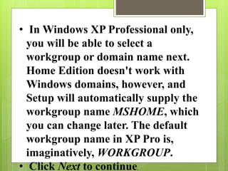• In Windows XP Professional only,
you will be able to select a
workgroup or domain name next.
Home Edition doesn't work with
Windows domains, however, and
Setup will automatically supply the
workgroup name MSHOME, which
you can change later. The default
workgroup name in XP Pro is,
imaginatively, WORKGROUP.
• Click Next to continue.
 