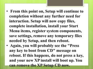 • From this point on, Setup will continue to
completion without any further need for
interaction. Setup will now copy files,
complete installation, install your Start
Menu items, register system components,
save settings, remove any temporary files
needed by Setup, and then reboot.
• Again, you will probably see the "Press
any key to boot from CD" message on
reboot. If this happens, do not press a key,
and your new XP install will boot up. You
can remove the XP Setup CD now.
 