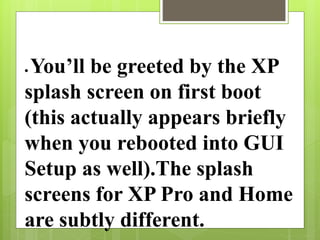  You’ll be greeted by the XP
splash screen on first boot
(this actually appears briefly
when you rebooted into GUI
Setup as well).The splash
screens for XP Pro and Home
are subtly different.
 