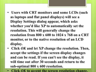 • Users with CRT monitors and some LCDs (such
as laptops and flat panel displays) will see a
Display Settings dialog appear, which asks
whether you'd like XP to automatically set the
resolution. This will generally change the
resolution from 800 x 600 to 1024 x 768 on a CRT
monitor, or to the native resolution of an LCD
display.
• Click OK and let XP change the resolution. Then,
accept the settings if the screen display changes
and can be read. If you can't see the display, it
will time out after 30 seconds and return to the
sub-optimal 800 x 600 resolution.
• Click OK to accept the screen resolution change.
 