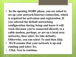 • In the opening OOBE phase, you are asked to
set up your network/Internet connection, which
is required for activation and registration. If
you selected the default networking
configuration during Setup and know it will
work (because you're connected directly to a
cable modem, perhaps, or are on a local area
network), then select Yes (the default).
Otherwise, you can select No and then Skip.
• We'll assume that your network is up and
running and select Yes.
• Click Next to continue.
 