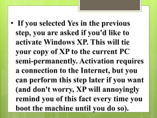 • If you selected Yes in the previous
step, you are asked if you'd like to
activate Windows XP. This will tie
your copy of XP to the current PC
semi-permanently. Activation requires
a connection to the Internet, but you
can perform this step later if you want
(and don't worry, XP will annoyingly
remind you of this fact every time you
boot the machine until you do so).
 