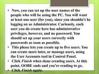 • Now, you can set up the user names of the
people who will be using the PC. You will want
at least one user (for you), since you shouldn't be
logging on as Administrator. Curiously, each
user you do create here has administrative
privileges, however, and no password. You
should set up your users correctly with
passwords as soon as possible.
• This phase lets you create up to five users. You
can create more later, or manage users, using
the User Accounts tool in Control Panel.
• Click Finish when done creating users. At this
point, OOBE ends and you're reading to go.
• Click Finish again.
 