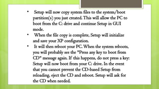 • Setup will now copy system files to the system/boot
partition(s) you just created.This will allow the PC to
boot from the C: drive and continue Setup in GUI
mode.
• When the file copy is complete, Setup will initialize
and save your XP configuration.
• It will then reboot your PC.When the system reboots,
you will probably see the "Press any key to boot from
CD" message again. If this happens, do not press a key:
Setup will now boot from your C: drive. In the event
that you cannot prevent the CD-based Setup from
reloading, eject the CD and reboot. Setup will ask for
the CD when needed.
 