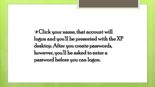  Click your name, that account will
logon and you'll be presented with the XP
desktop. After you create passwords,
however, you'll be asked to enter a
password before you can logon.
 