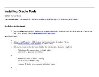 Installing Oracle Tools
Author: Kanwar Batra
Intended Audience : Database Client Machines including (Desktops, Application Servers, Web Clients)
How To Download and Install

o Oracle provides its software for download on its website for Oracle Client it can be downloaded from the location in the
Link that follows eg(11gR2) Download Oracle Software Here
Prerequisite Steps

o Software Install Requires 1.6 GB of space and the downloaded zip is about 700 mb.
o Check Oracle Database Client Install PDF for server sizing
o Before uncompressing the downloaded zip file the following steps should be completed
 Add a Group Standard used are - ( oinstall , dba )
 command --> groupadd oinstall dba

o
 Add a User Standard used is - oracle )
on Linux/Unix (To Create user )
useradd -G oinstall -d /home/oracle -s /bin/bash oracle

o
 