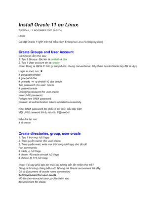 Install Oracle 11 on Linux
TUESDAY, 13. NOVEMBER 2007, 08:52:34

LINUX

Cài đặt Oracle 11gR1 trên hệ điều hành Enterprise Linux 5 (Step-by-step)



Create Groups and User Account
Cài Oracle cần như sau:
1. Tạo 2 Groups: đặc tên là oinstall và dba
2. Tạo 1 User account tên là: oracle
(note: Đúng ra đặt là Tí Tèo gì củng được, nhưng conventional, thấy thiên hạ cài Oracle hay đặt là vậy.)
Login as root, run: �
# groupadd oinstall
# groupadd dba
# useradd -m -g oinstall -G dba oracle
Tạo password cho user: oracle
# passwd oracle
Changing password for user oracle.
New UNIX password:
Retype new UNIX password:
passwd: all authentication tokens updated successfully.

note: UNIX password đòi phải có số, chử, dấu đặc biệt!
Một UNIX pasword thí dụ như là: P@ssw0rd

Kiểm tra lại, run:
# id oracle



Create directories, group, user oracle
1. Tạo 1 thư mục /u01/app
2. Trao quyền owner cho user oracle
3. Trao quyền read, write mọi thứ trong /u01/app cho tất cả!
Run commands:
# mkdir -p /u01/app
# chown -R oracle:oinstall /u01/app
# chmod -R 775 /u01/app

(note: Tại sap phải đặc tên mấy cái đường dẩn lằn nhằn như thế?
Đúng ra thì củng chẳng bắt buột. Nhưng mà Oracle recomment thế đấy.
Có cả Document về oracle name convention)
Set Enviroment for user oracle
Mở file /home/oracle/.bash_profile thêm vào:
#environment for oracle
 