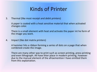 3. Thermal (like most receipt and debit printers)
A paper is coated with a heat sensitive material that when activated
changes color.
There is a small element with heat and activate the paper int he form of
the image you want.
4. Impact (like dot matrix printers)
A hammer hits a ribbon forming a series of dots on a page that when
combined create the image.
There are many other was to print such as screen printing, press printing
and even lithograph. All have thier place in modern printing, however
due to the manual element of the afroemention I have omitted them
from this explaination.
Kinds of Printer
 