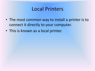 Local Printers
• The most common way to install a printer is to
connect it directly to your computer.
• This is known as a local printer.
 