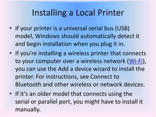 Installing a Local Printer
• If your printer is a universal serial bus (USB)
model, Windows should automatically detect it
and begin installation when you plug it in.
• If you're installing a wireless printer that connects
to your computer over a wireless network (Wi-Fi),
you can use the Add a device wizard to install the
printer. For instructions, see Connect to
Bluetooth and other wireless or network devices.
• If it's an older model that connects using the
serial or parallel port, you might have to install it
manually.
 