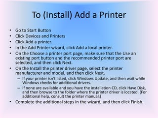 To (Install) Add a Printer
• Go to Start Button
• Click Devices and Printers
• Click Add a printer.
• In the Add Printer wizard, click Add a local printer.
• On the Choose a printer port page, make sure that the Use an
existing port button and the recommended printer port are
selected, and then click Next.
• On the Install the printer driver page, select the printer
manufacturer and model, and then click Next.
– If your printer isn't listed, click Windows Update, and then wait while
Windows checks for additional drivers.
– If none are available and you have the installation CD, click Have Disk,
and then browse to the folder where the printer driver is located. (For
additional help, consult the printer manual.)
• Complete the additional steps in the wizard, and then click Finish.
 