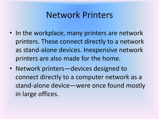 Network Printers
• In the workplace, many printers are network
printers. These connect directly to a network
as stand-alone devices. Inexpensive network
printers are also made for the home.
• Network printers—devices designed to
connect directly to a computer network as a
stand-alone device—were once found mostly
in large offices.
 