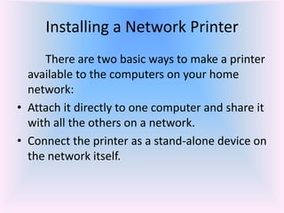 Installing a Network Printer
There are two basic ways to make a printer
available to the computers on your home
network:
• Attach it directly to one computer and share it
with all the others on a network.
• Connect the printer as a stand-alone device on
the network itself.
 