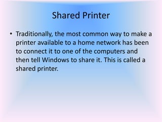 • Traditionally, the most common way to make a
printer available to a home network has been
to connect it to one of the computers and
then tell Windows to share it. This is called a
shared printer.
Shared Printer
 
