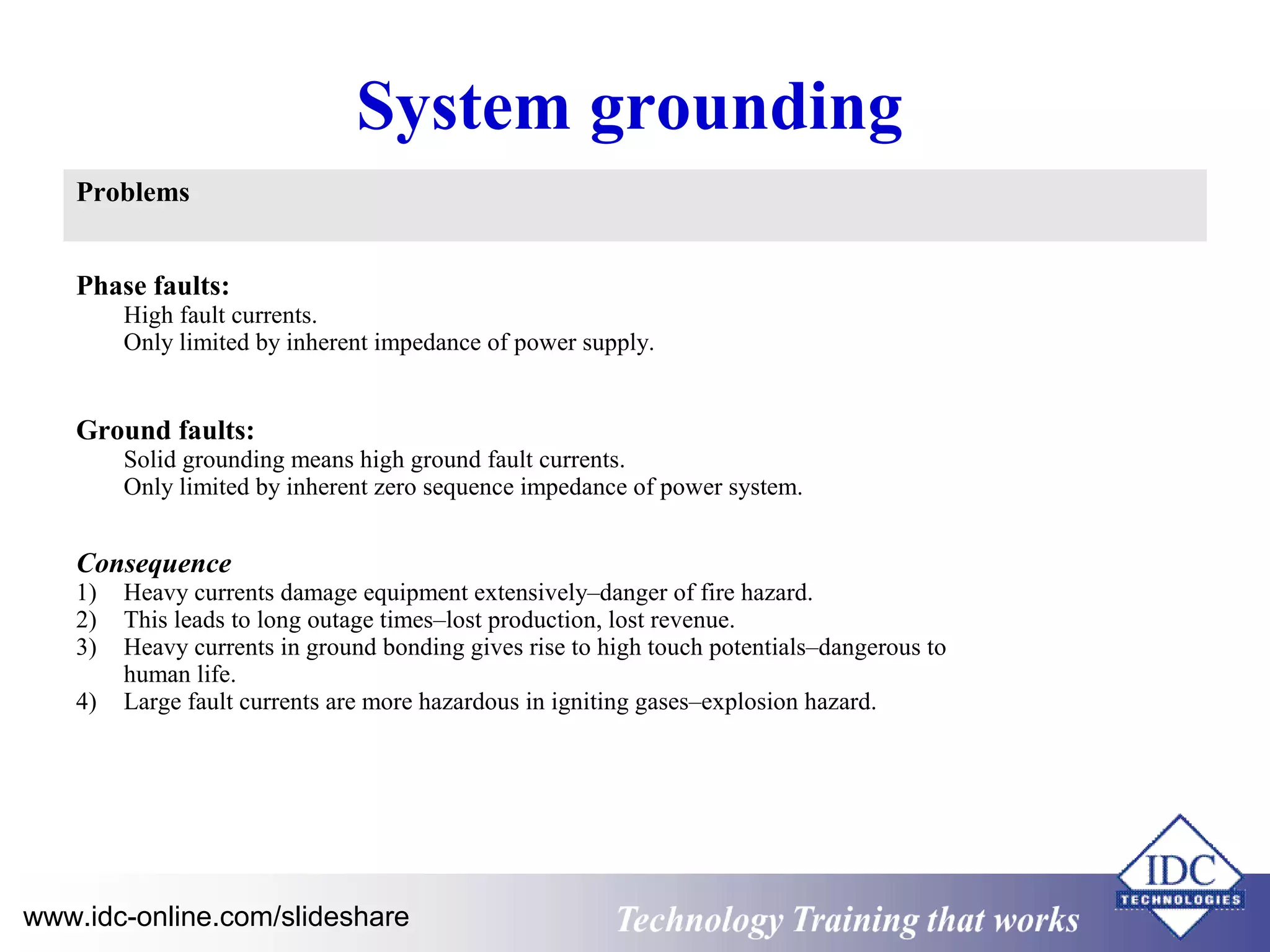 System grounding 
Problems 
Phase faults: 
High fault currents. 
Only limited by inherent impedance of power supply. 
Ground faults: 
Solid grounding means high ground fault currents. 
Only limited by inherent zero sequence impedance of power system. 
Consequence 
1) Heavy currents damage equipment extensively–danger of fire hazard. 
2) This leads to long outage times–lost production, lost revenue. 
3) Heavy currents in ground bonding gives rise to high touch potentials–dangerous to 
human life. 
4) Large fault currents are more hazardous in igniting gases–explosion hazard. 
www.idc-online.com/slideshare Technology TTrraaiinniinngg tthhaatt WWoorrkkss 
 