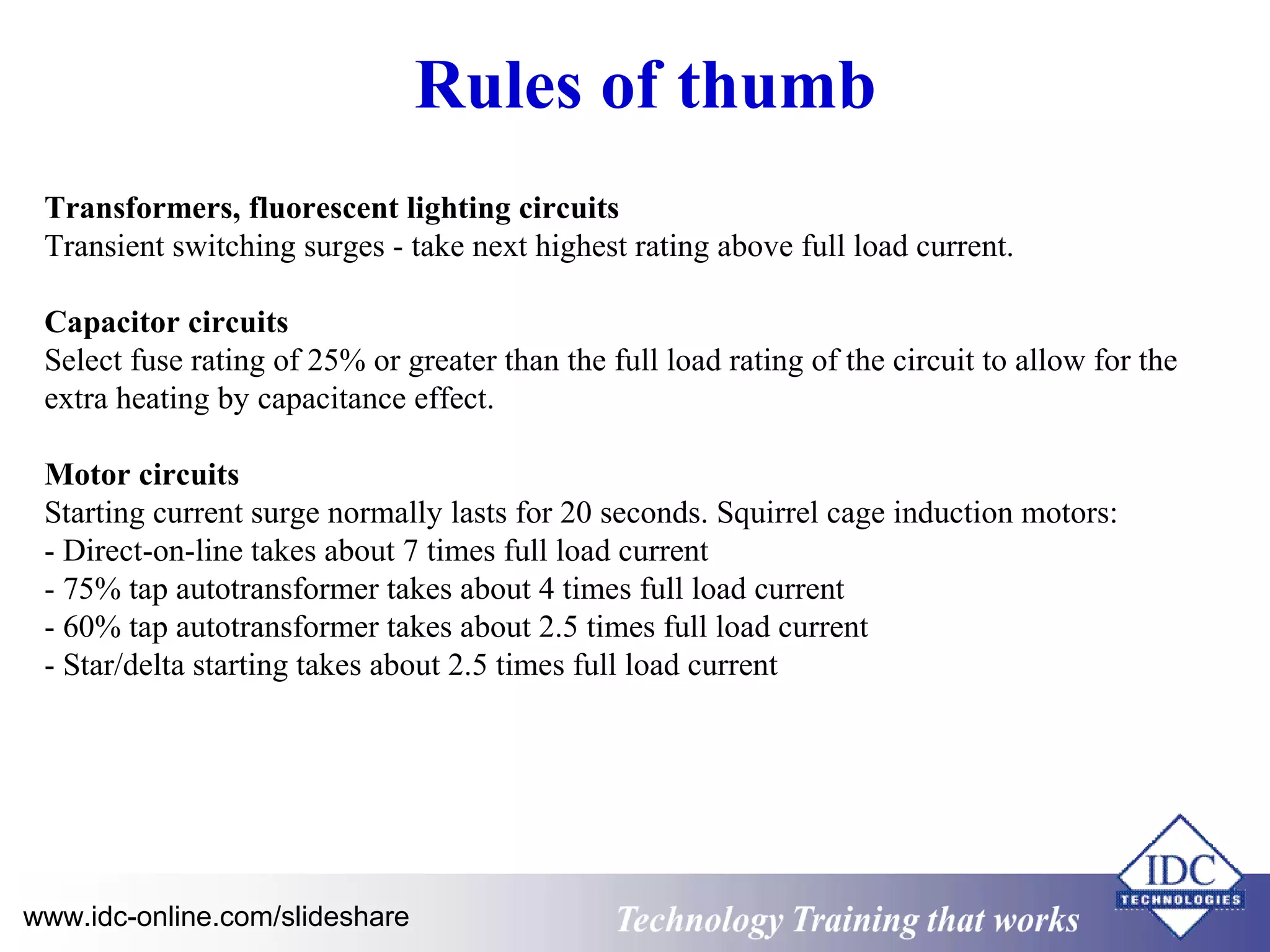 Rules of thumb 
Transformers, fluorescent lighting circuits 
Transient switching surges - take next highest rating above full load current. 
Capacitor circuits 
Select fuse rating of 25% or greater than the full load rating of the circuit to allow for the 
extra heating by capacitance effect. 
Motor circuits 
Starting current surge normally lasts for 20 seconds. Squirrel cage induction motors: 
- Direct-on-line takes about 7 times full load current 
- 75% tap autotransformer takes about 4 times full load current 
- 60% tap autotransformer takes about 2.5 times full load current 
- Star/delta starting takes about 2.5 times full load current 
www.idc-online.com/slideshare Technology TTrraaiinniinngg tthhaatt WWoorrkkss 
 