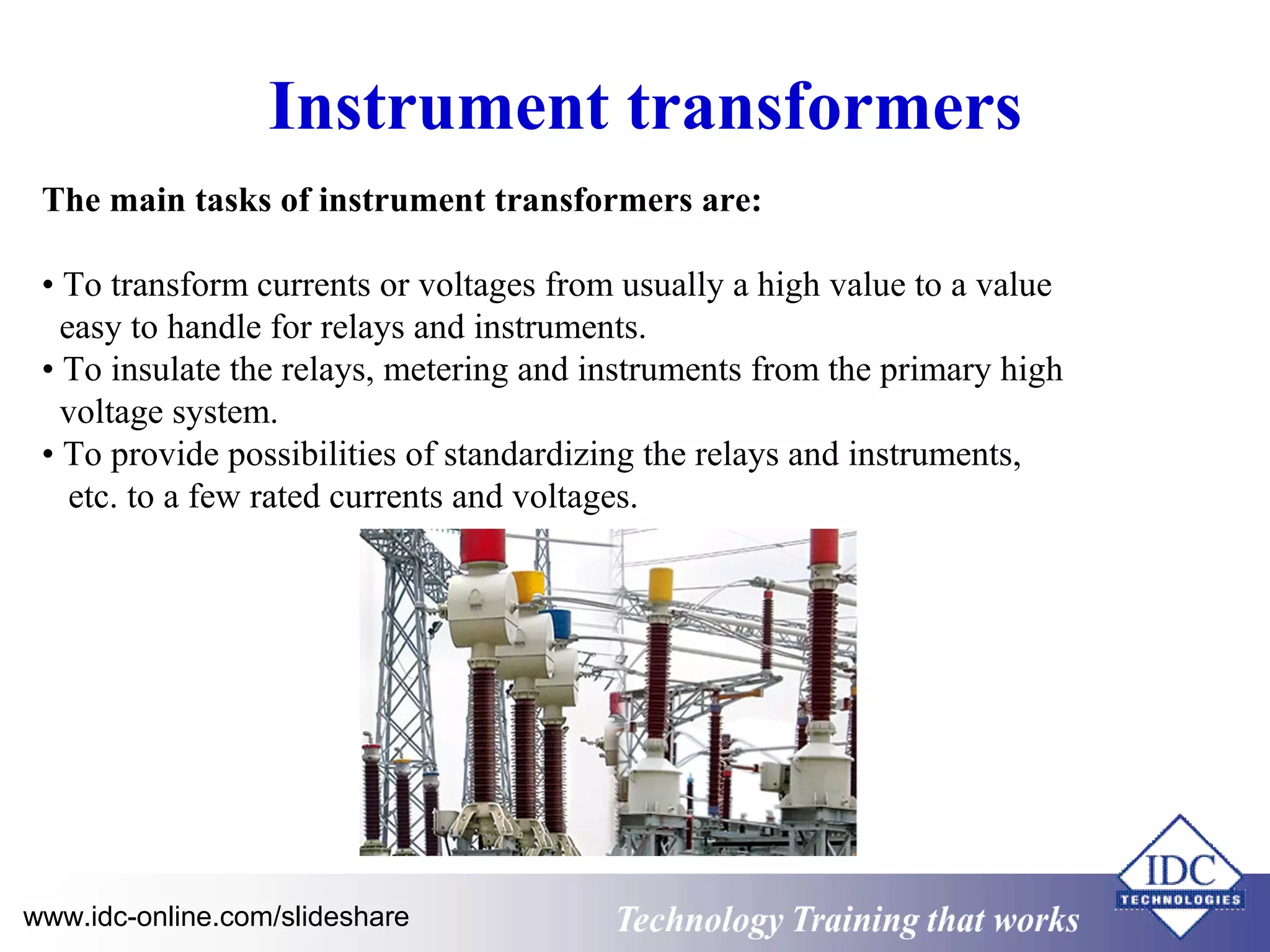 Instrument transformers 
The main tasks of instrument transformers are: 
• To transform currents or voltages from usually a high value to a value 
easy to handle for relays and instruments. 
• To insulate the relays, metering and instruments from the primary high 
voltage system. 
• To provide possibilities of standardizing the relays and instruments, 
etc. to a few rated currents and voltages. 
www.idc-online.com/slideshare Technology TTrraaiinniinngg tthhaatt WWoorrkkss 
 