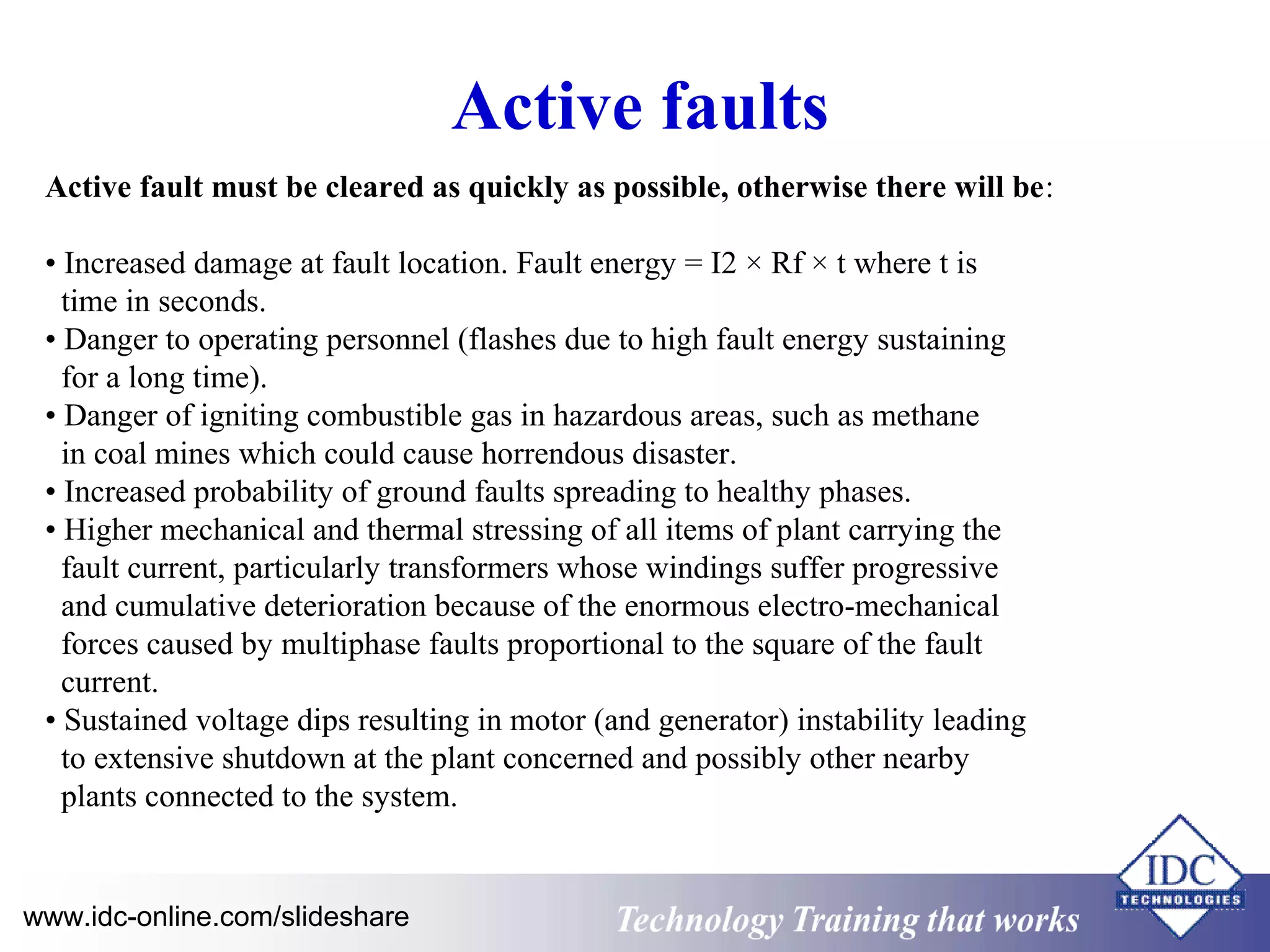 Active faults 
Active fault must be cleared as quickly as possible, otherwise there will be: 
• Increased damage at fault location. Fault energy = I2 × Rf × t where t is 
time in seconds. 
• Danger to operating personnel (flashes due to high fault energy sustaining 
for a long time). 
• Danger of igniting combustible gas in hazardous areas, such as methane 
in coal mines which could cause horrendous disaster. 
• Increased probability of ground faults spreading to healthy phases. 
• Higher mechanical and thermal stressing of all items of plant carrying the 
fault current, particularly transformers whose windings suffer progressive 
and cumulative deterioration because of the enormous electro-mechanical 
forces caused by multiphase faults proportional to the square of the fault 
current. 
• Sustained voltage dips resulting in motor (and generator) instability leading 
to extensive shutdown at the plant concerned and possibly other nearby 
plants connected to the system. 
www.idc-online.com/slideshare Technology TTrraaiinniinngg tthhaatt WWoorrkkss 
 