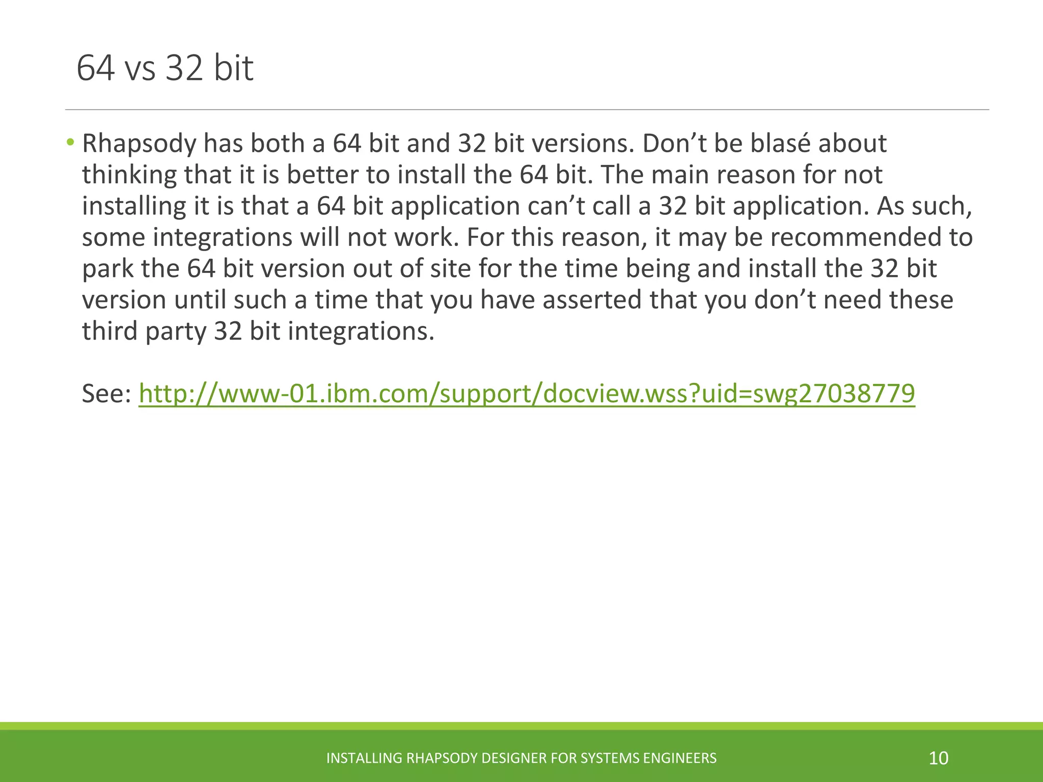 64 vs 32 bit
• Rhapsody has both a 64 bit and 32 bit versions. Don’t be blasé about
thinking that it is better to install the 64 bit. The main reason for not
installing it is that a 64 bit application can’t call a 32 bit application. As such,
some integrations will not work. For this reason, it may be recommended to
park the 64 bit version out of site for the time being and install the 32 bit
version until such a time that you have asserted that you don’t need these
third party 32 bit integrations.
See: http://www-01.ibm.com/support/docview.wss?uid=swg27038779
INSTALLING RHAPSODY DESIGNER FOR SYSTEMS ENGINEERS 10
 