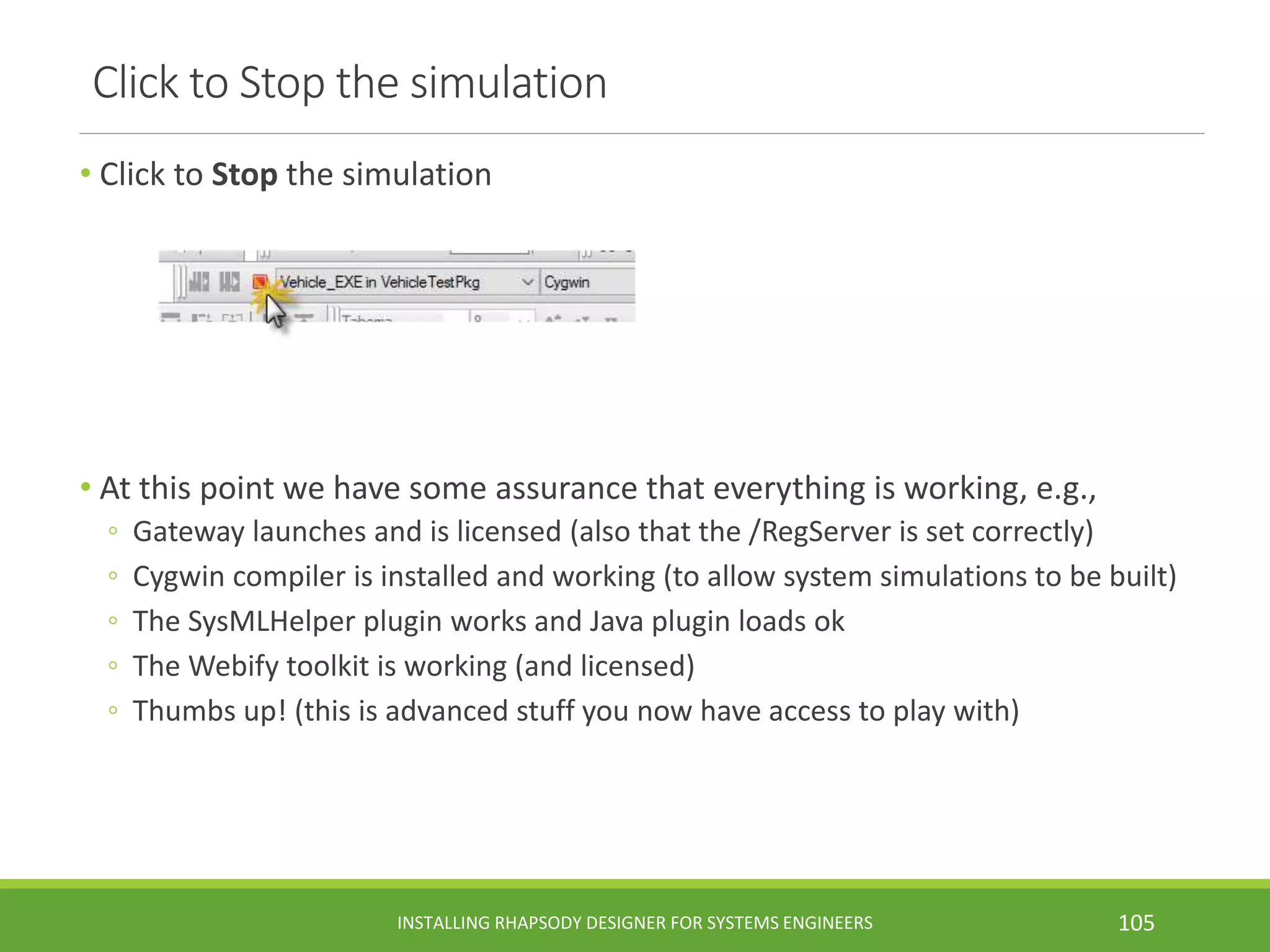 Click to Stop the simulation
• Click to Stop the simulation
• At this point we have some assurance that everything is working, e.g.,
◦ Gateway launches and is licensed (also that the /RegServer is set correctly)
◦ Cygwin compiler is installed and working (to allow system simulations to be built)
◦ The SysMLHelper plugin works and Java plugin loads ok
◦ The Webify toolkit is working (and licensed)
◦ Thumbs up! (this is advanced stuff you now have access to play with)
INSTALLING RHAPSODY DESIGNER FOR SYSTEMS ENGINEERS 105
 
