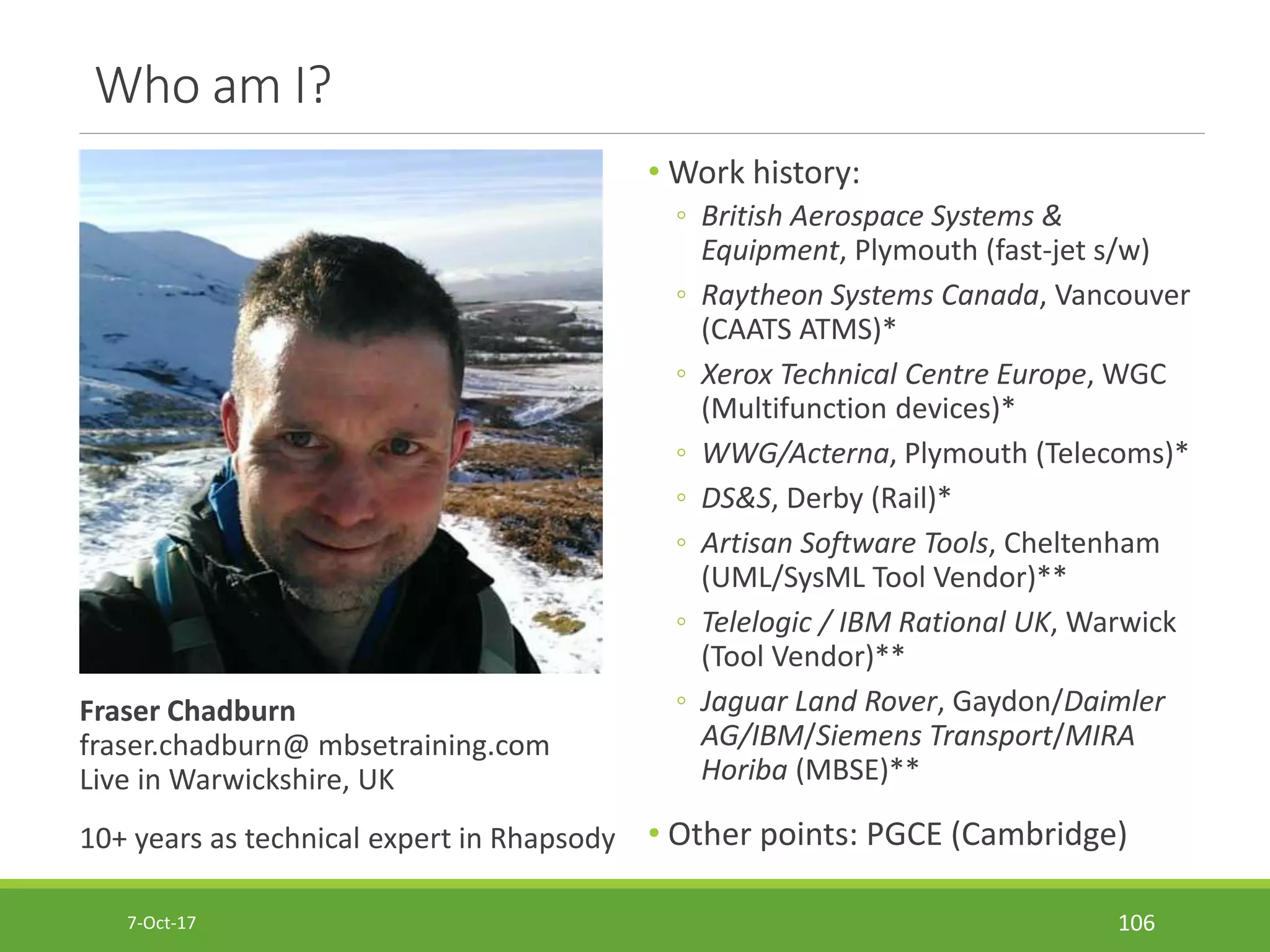 Who am I?
Fraser Chadburn
fraser.chadburn@ mbsetraining.com
Live in Warwickshire, UK
10+ years as technical expert in Rhapsody
• Work history:
◦ British Aerospace Systems &
Equipment, Plymouth (fast-jet s/w)
◦ Raytheon Systems Canada, Vancouver
(CAATS ATMS)*
◦ Xerox Technical Centre Europe, WGC
(Multifunction devices)*
◦ WWG/Acterna, Plymouth (Telecoms)*
◦ DS&S, Derby (Rail)*
◦ Artisan Software Tools, Cheltenham
(UML/SysML Tool Vendor)**
◦ Telelogic / IBM Rational UK, Warwick
(Tool Vendor)**
◦ Jaguar Land Rover, Gaydon/Daimler
AG/IBM/Siemens Transport/MIRA
Horiba (MBSE)**
• Other points: PGCE (Cambridge)
7-Oct-17 106
 