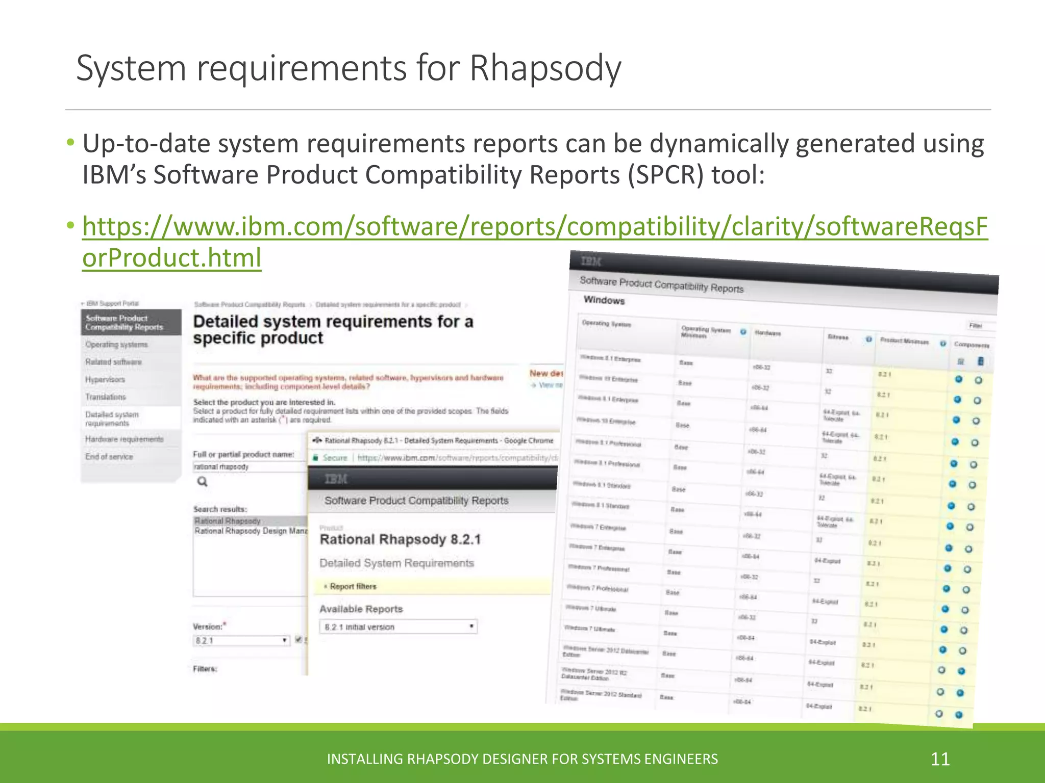 System requirements for Rhapsody
• Up-to-date system requirements reports can be dynamically generated using
IBM’s Software Product Compatibility Reports (SPCR) tool:
• https://www.ibm.com/software/reports/compatibility/clarity/softwareReqsF
orProduct.html
INSTALLING RHAPSODY DESIGNER FOR SYSTEMS ENGINEERS 11
 