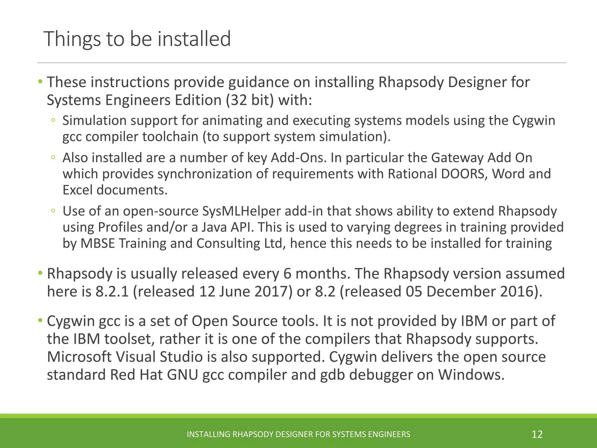 Things to be installed
• These instructions provide guidance on installing Rhapsody Designer for
Systems Engineers Edition (32 bit) with:
◦ Simulation support for animating and executing systems models using the Cygwin
gcc compiler toolchain (to support system simulation).
◦ Also installed are a number of key Add-Ons. In particular the Gateway Add On
which provides synchronization of requirements with Rational DOORS, Word and
Excel documents.
◦ Use of an open-source SysMLHelper add-in that shows ability to extend Rhapsody
using Profiles and/or a Java API. This is used to varying degrees in training provided
by MBSE Training and Consulting Ltd, hence this needs to be installed for training
• Rhapsody is usually released every 6 months. The Rhapsody version assumed
here is 8.2.1 (released 12 June 2017) or 8.2 (released 05 December 2016).
• Cygwin gcc is a set of Open Source tools. It is not provided by IBM or part of
the IBM toolset, rather it is one of the compilers that Rhapsody supports.
Microsoft Visual Studio is also supported. Cygwin delivers the open source
standard Red Hat GNU gcc compiler and gdb debugger on Windows.
INSTALLING RHAPSODY DESIGNER FOR SYSTEMS ENGINEERS 12
 