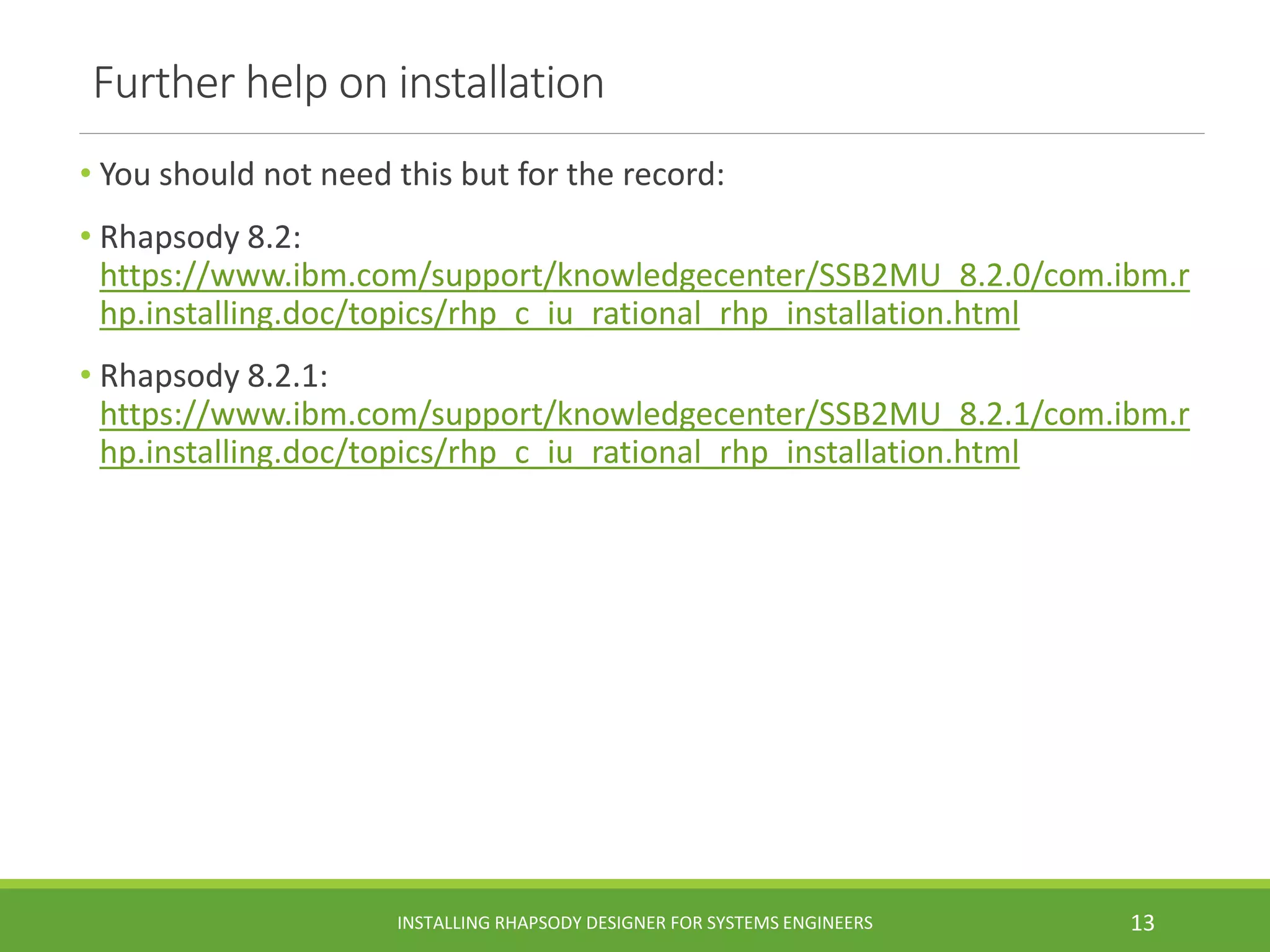 Further help on installation
• You should not need this but for the record:
• Rhapsody 8.2:
https://www.ibm.com/support/knowledgecenter/SSB2MU_8.2.0/com.ibm.r
hp.installing.doc/topics/rhp_c_iu_rational_rhp_installation.html
• Rhapsody 8.2.1:
https://www.ibm.com/support/knowledgecenter/SSB2MU_8.2.1/com.ibm.r
hp.installing.doc/topics/rhp_c_iu_rational_rhp_installation.html
INSTALLING RHAPSODY DESIGNER FOR SYSTEMS ENGINEERS 13
 