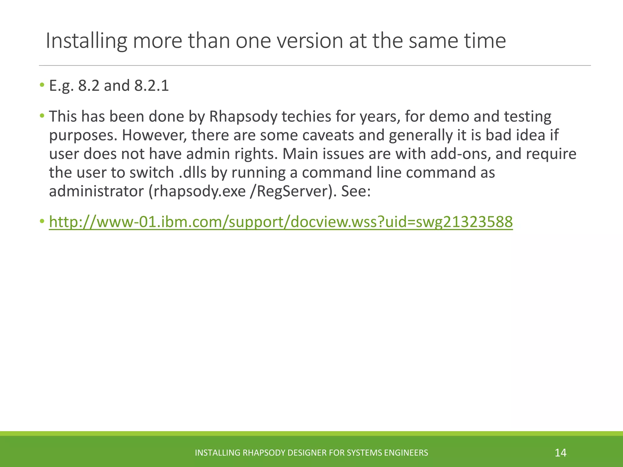 Installing more than one version at the same time
• E.g. 8.2 and 8.2.1
• This has been done by Rhapsody techies for years, for demo and testing
purposes. However, there are some caveats and generally it is bad idea if
user does not have admin rights. Main issues are with add-ons, and require
the user to switch .dlls by running a command line command as
administrator (rhapsody.exe /RegServer). See:
• http://www-01.ibm.com/support/docview.wss?uid=swg21323588
INSTALLING RHAPSODY DESIGNER FOR SYSTEMS ENGINEERS 14
 