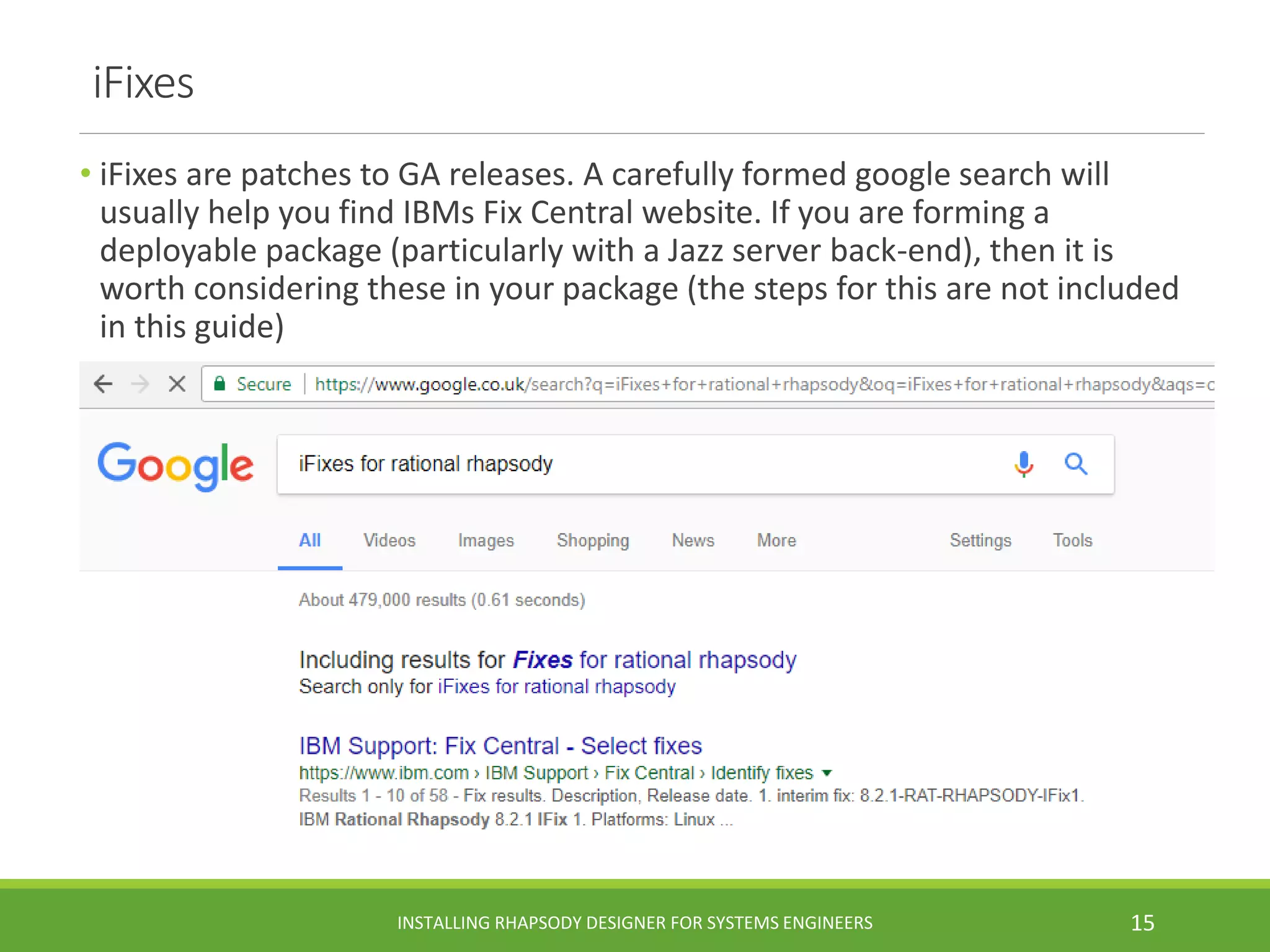 iFixes
• iFixes are patches to GA releases. A carefully formed google search will
usually help you find IBMs Fix Central website. If you are forming a
deployable package (particularly with a Jazz server back-end), then it is
worth considering these in your package (the steps for this are not included
in this guide)
INSTALLING RHAPSODY DESIGNER FOR SYSTEMS ENGINEERS 15
 