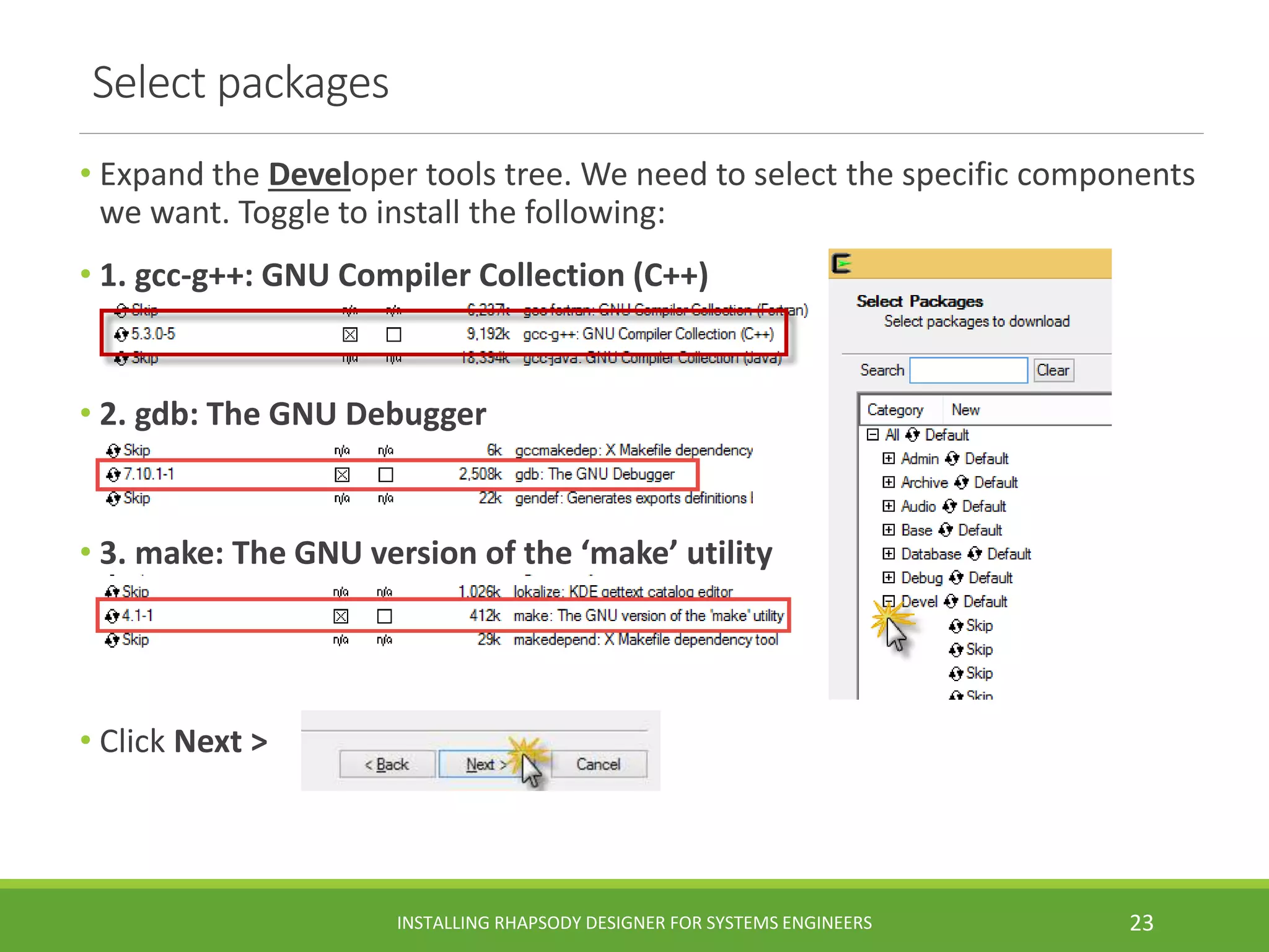 • Expand the Developer tools tree. We need to select the specific components
we want. Toggle to install the following:
• 1. gcc-g++: GNU Compiler Collection (C++)
• 2. gdb: The GNU Debugger
• 3. make: The GNU version of the ‘make’ utility
• Click Next >
Select packages
INSTALLING RHAPSODY DESIGNER FOR SYSTEMS ENGINEERS 23
 