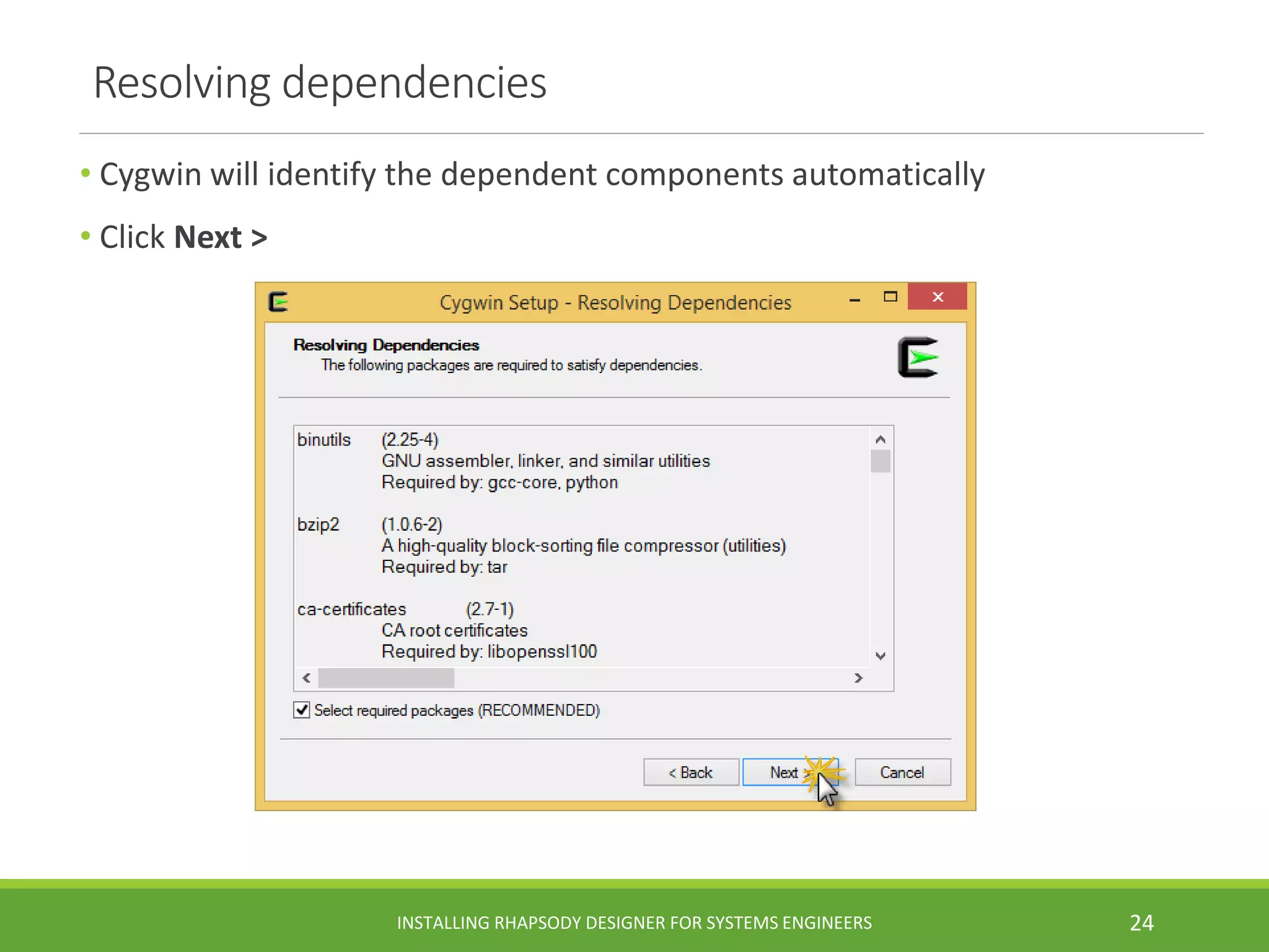 Resolving dependencies
• Cygwin will identify the dependent components automatically
• Click Next >
INSTALLING RHAPSODY DESIGNER FOR SYSTEMS ENGINEERS 24
 