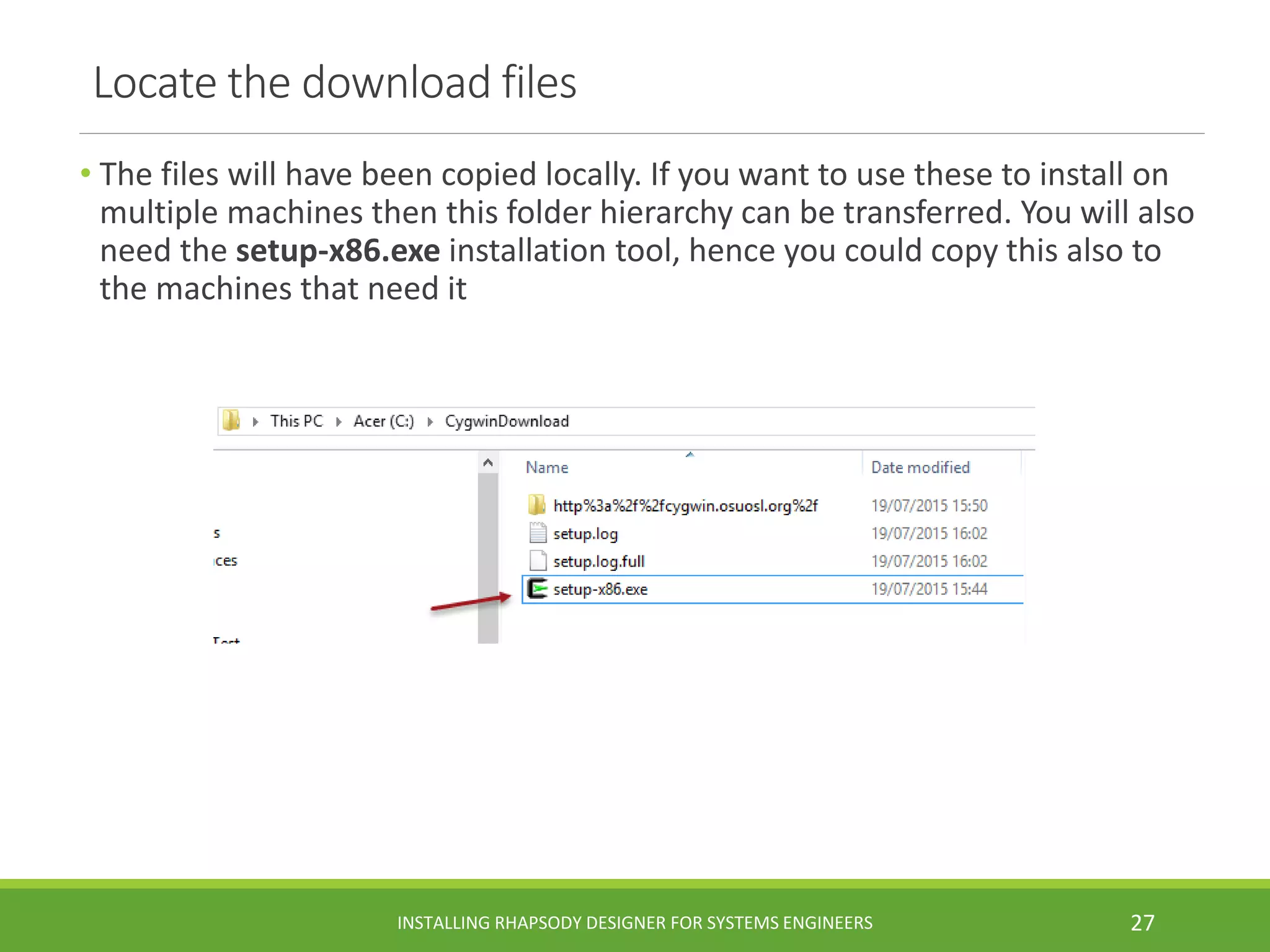 Locate the download files
• The files will have been copied locally. If you want to use these to install on
multiple machines then this folder hierarchy can be transferred. You will also
need the setup-x86.exe installation tool, hence you could copy this also to
the machines that need it
INSTALLING RHAPSODY DESIGNER FOR SYSTEMS ENGINEERS 27
 