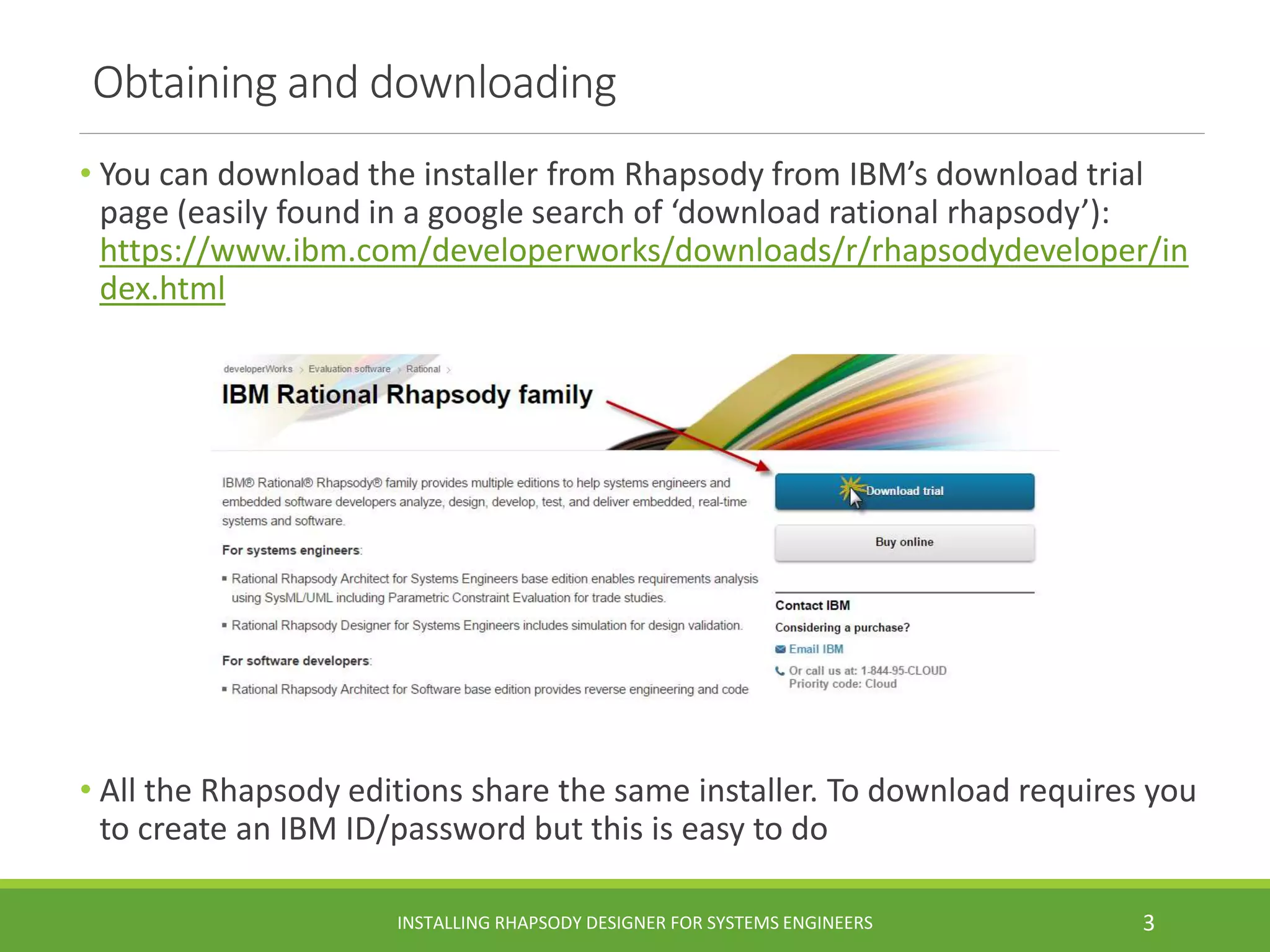 Obtaining and downloading
• You can download the installer from Rhapsody from IBM’s download trial
page (easily found in a google search of ‘download rational rhapsody’):
https://www.ibm.com/developerworks/downloads/r/rhapsodydeveloper/in
dex.html
• All the Rhapsody editions share the same installer. To download requires you
to create an IBM ID/password but this is easy to do
INSTALLING RHAPSODY DESIGNER FOR SYSTEMS ENGINEERS 3
 