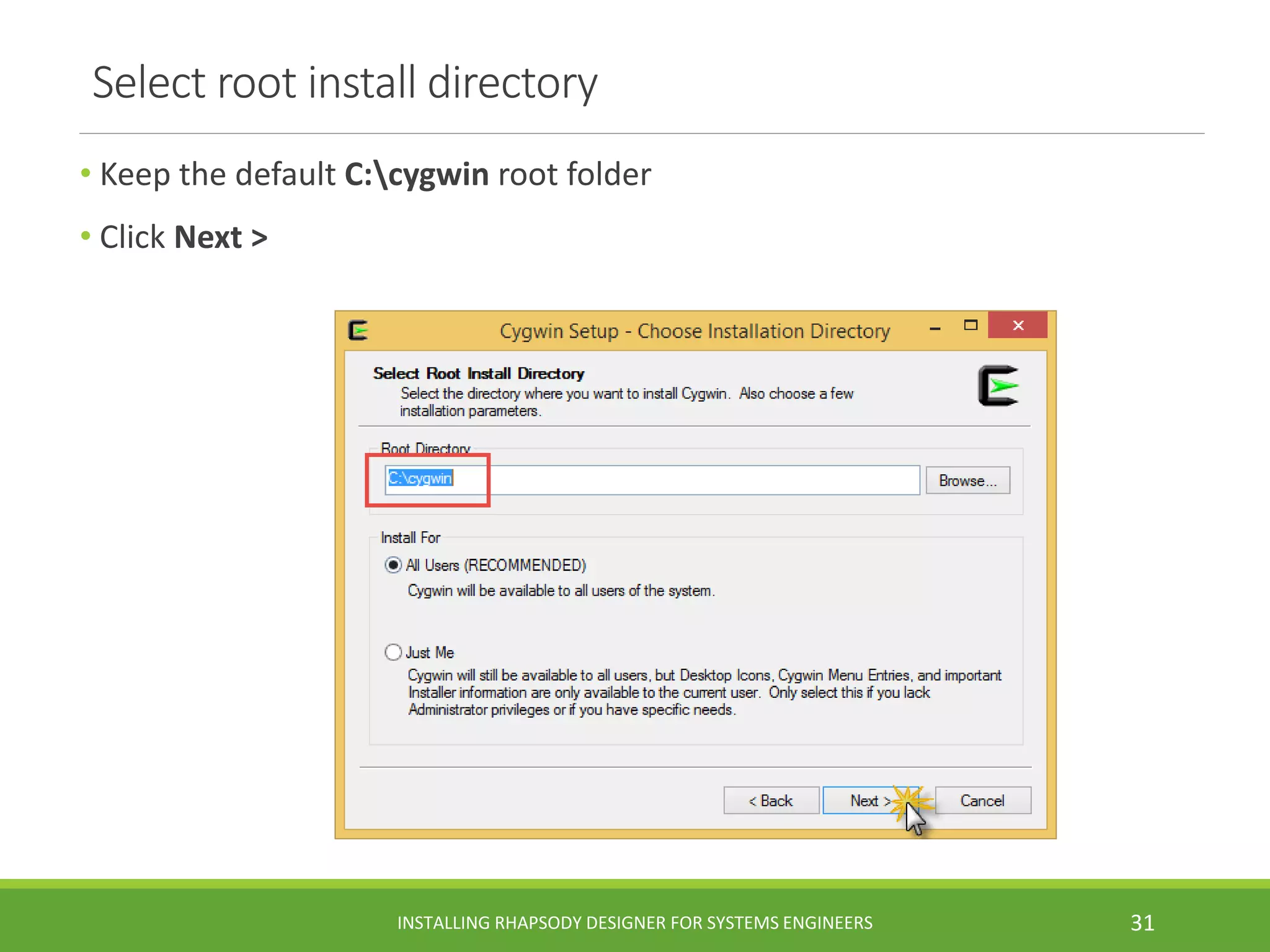 Select root install directory
• Keep the default C:cygwin root folder
• Click Next >
INSTALLING RHAPSODY DESIGNER FOR SYSTEMS ENGINEERS 31
 