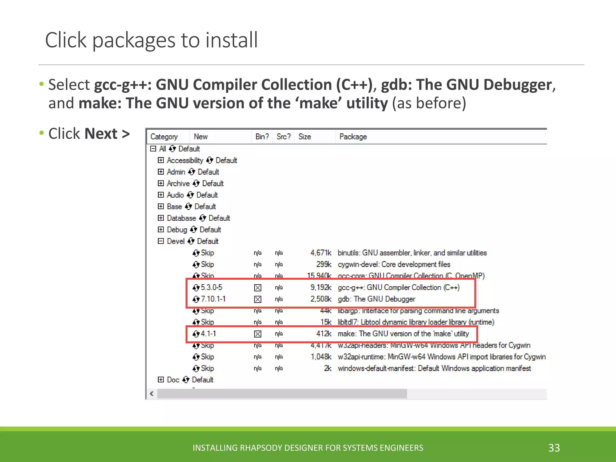 Click packages to install
• Select gcc-g++: GNU Compiler Collection (C++), gdb: The GNU Debugger,
and make: The GNU version of the ‘make’ utility (as before)
• Click Next >
INSTALLING RHAPSODY DESIGNER FOR SYSTEMS ENGINEERS 33
 