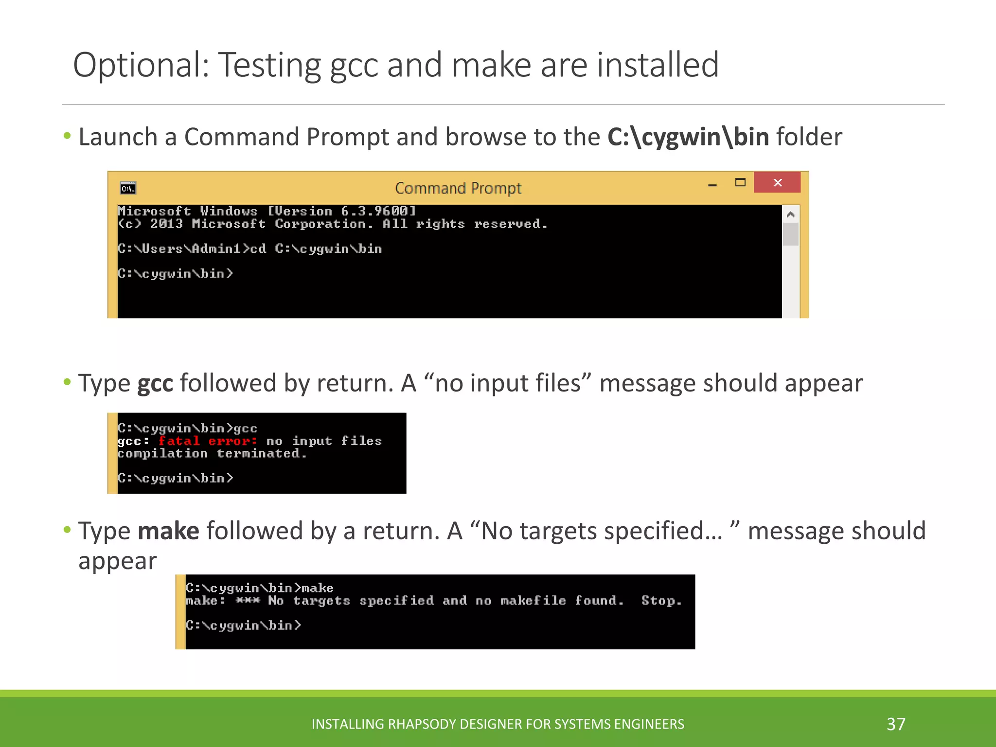 Optional: Testing gcc and make are installed
• Launch a Command Prompt and browse to the C:cygwinbin folder
• Type gcc followed by return. A “no input files” message should appear
• Type make followed by a return. A “No targets specified… ” message should
appear
INSTALLING RHAPSODY DESIGNER FOR SYSTEMS ENGINEERS 37
 