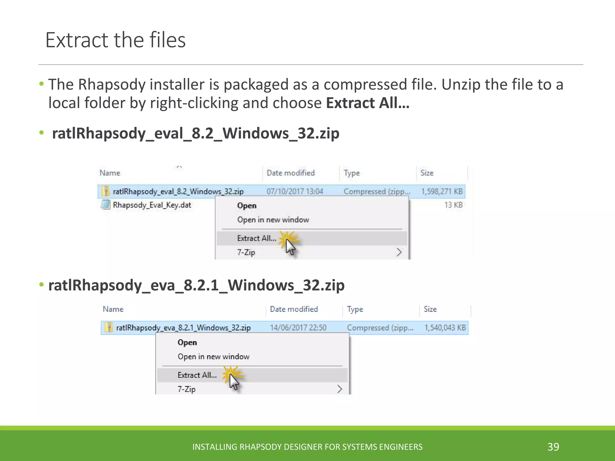Extract the files
• The Rhapsody installer is packaged as a compressed file. Unzip the file to a
local folder by right-clicking and choose Extract All…
• ratlRhapsody_eval_8.2_Windows_32.zip
• ratlRhapsody_eva_8.2.1_Windows_32.zip
INSTALLING RHAPSODY DESIGNER FOR SYSTEMS ENGINEERS 39
 
